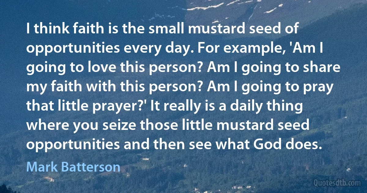 I think faith is the small mustard seed of opportunities every day. For example, 'Am I going to love this person? Am I going to share my faith with this person? Am I going to pray that little prayer?' It really is a daily thing where you seize those little mustard seed opportunities and then see what God does. (Mark Batterson)