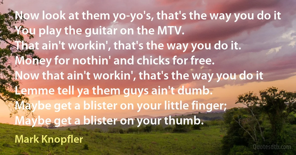 Now look at them yo-yo's, that's the way you do it
You play the guitar on the MTV.
That ain't workin', that's the way you do it.
Money for nothin' and chicks for free.
Now that ain't workin', that's the way you do it
Lemme tell ya them guys ain't dumb.
Maybe get a blister on your little finger;
Maybe get a blister on your thumb. (Mark Knopfler)