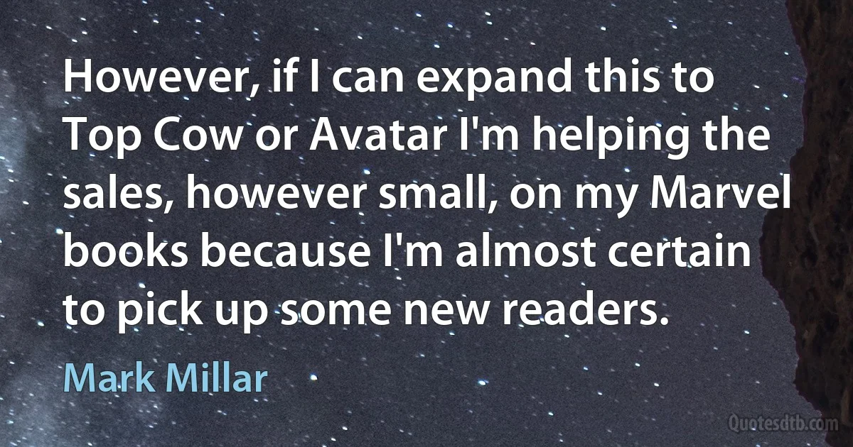 However, if I can expand this to Top Cow or Avatar I'm helping the sales, however small, on my Marvel books because I'm almost certain to pick up some new readers. (Mark Millar)