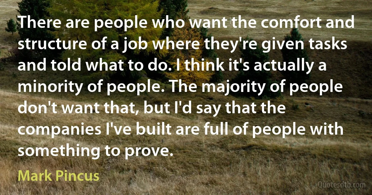 There are people who want the comfort and structure of a job where they're given tasks and told what to do. I think it's actually a minority of people. The majority of people don't want that, but I'd say that the companies I've built are full of people with something to prove. (Mark Pincus)