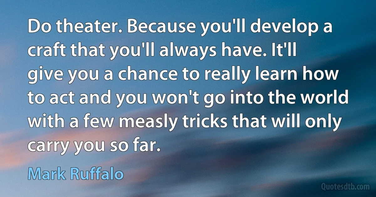 Do theater. Because you'll develop a craft that you'll always have. It'll give you a chance to really learn how to act and you won't go into the world with a few measly tricks that will only carry you so far. (Mark Ruffalo)