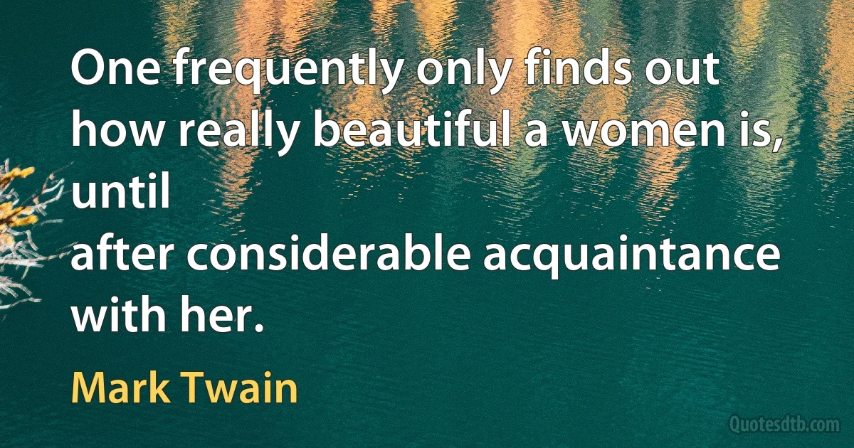 One frequently only finds out how really beautiful a women is, until
after considerable acquaintance with her. (Mark Twain)