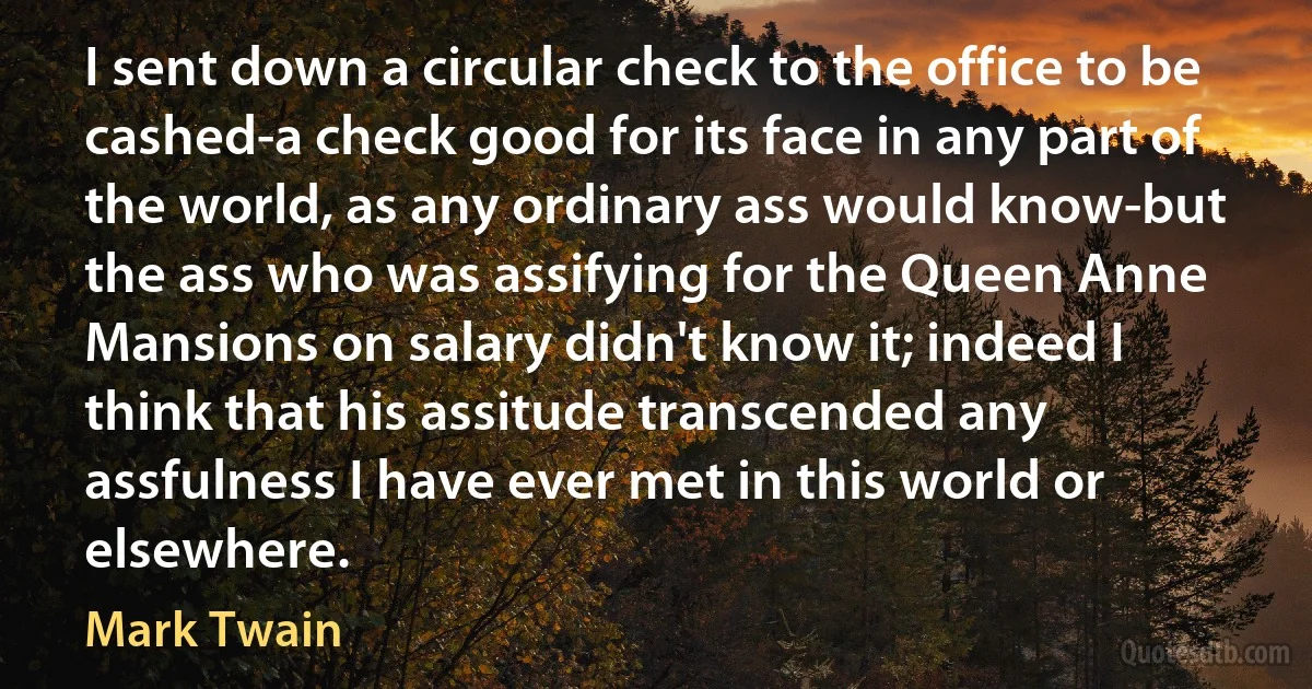 I sent down a circular check to the office to be cashed-a check good for its face in any part of the world, as any ordinary ass would know-but the ass who was assifying for the Queen Anne Mansions on salary didn't know it; indeed I think that his assitude transcended any assfulness I have ever met in this world or elsewhere. (Mark Twain)