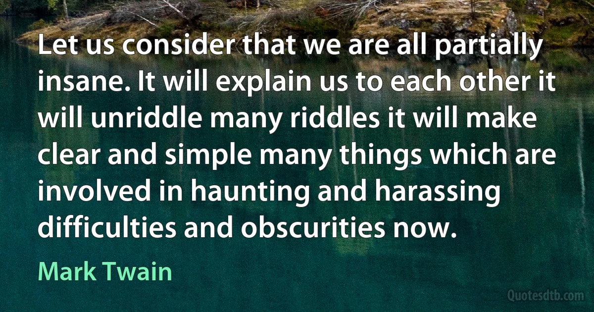 Let us consider that we are all partially insane. It will explain us to each other it will unriddle many riddles it will make clear and simple many things which are involved in haunting and harassing difficulties and obscurities now. (Mark Twain)