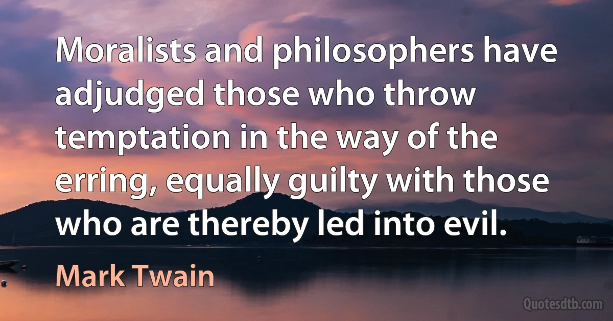 Moralists and philosophers have adjudged those who throw temptation in the way of the erring, equally guilty with those who are thereby led into evil. (Mark Twain)