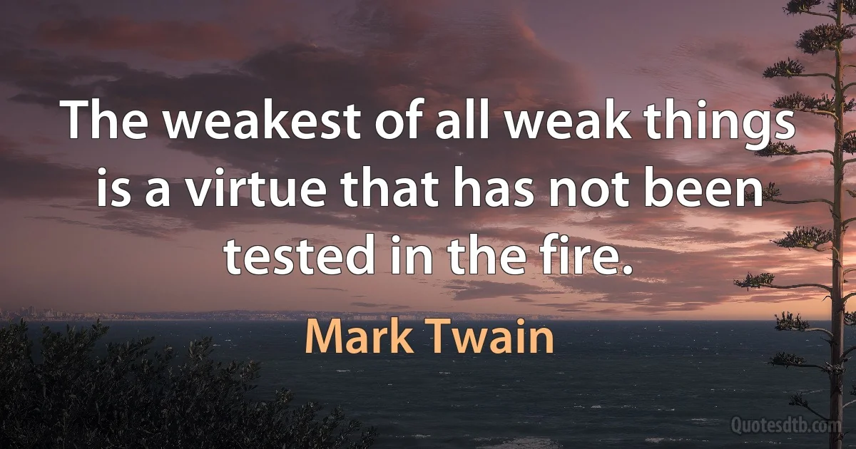 The weakest of all weak things is a virtue that has not been tested in the fire. (Mark Twain)