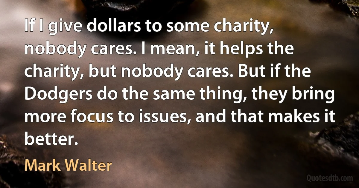 If I give dollars to some charity, nobody cares. I mean, it helps the charity, but nobody cares. But if the Dodgers do the same thing, they bring more focus to issues, and that makes it better. (Mark Walter)