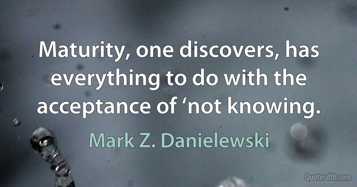 Maturity, one discovers, has everything to do with the acceptance of ‘not knowing. (Mark Z. Danielewski)