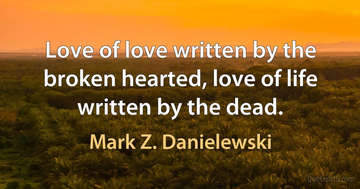 Love of love written by the broken hearted, love of life written by the dead. (Mark Z. Danielewski)