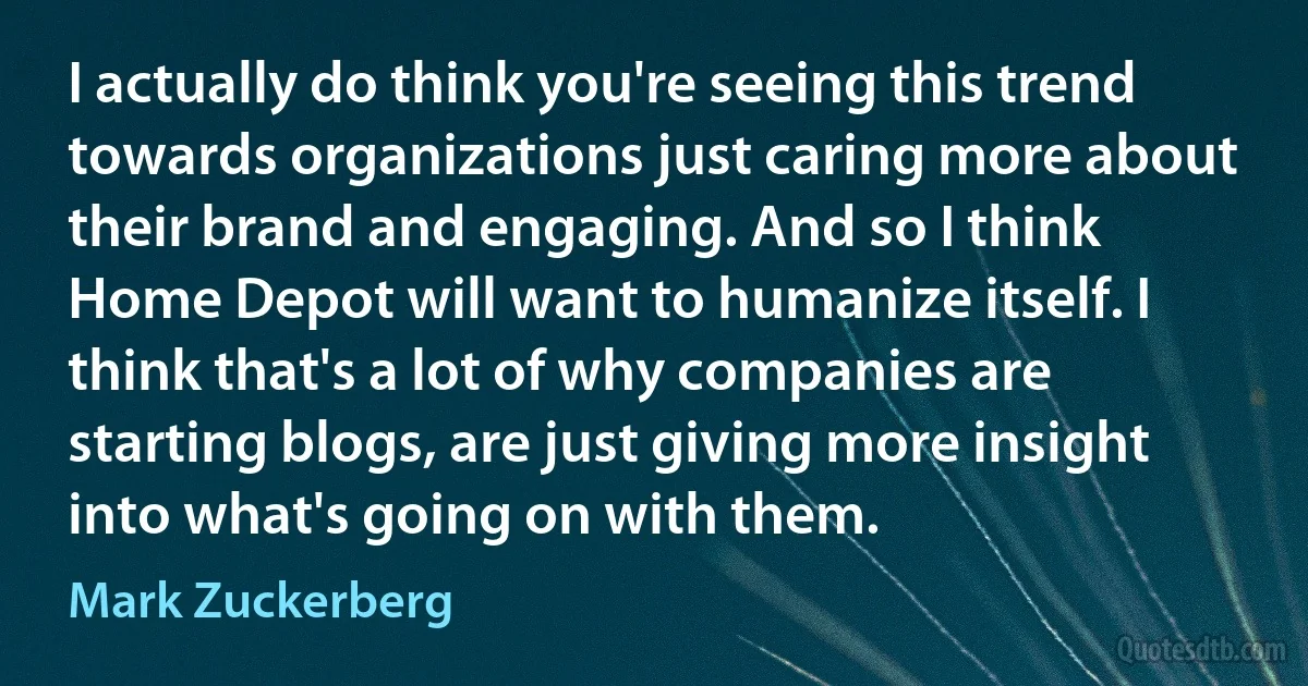 I actually do think you're seeing this trend towards organizations just caring more about their brand and engaging. And so I think Home Depot will want to humanize itself. I think that's a lot of why companies are starting blogs, are just giving more insight into what's going on with them. (Mark Zuckerberg)