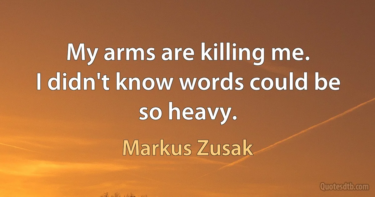 My arms are killing me.
I didn't know words could be so heavy. (Markus Zusak)