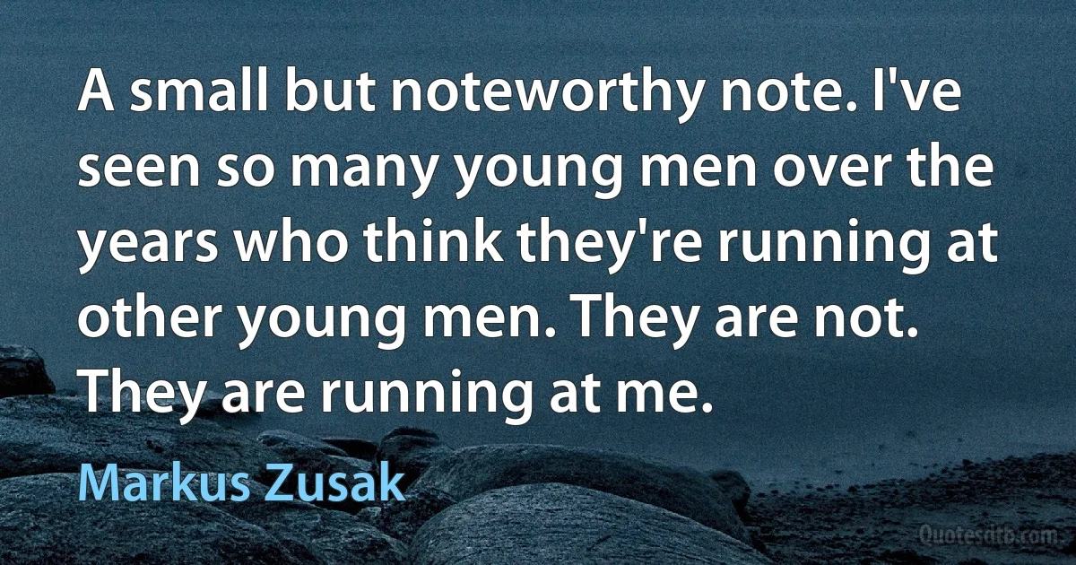 A small but noteworthy note. I've seen so many young men over the years who think they're running at other young men. They are not. They are running at me. (Markus Zusak)