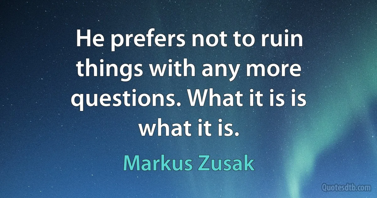 He prefers not to ruin things with any more questions. What it is is what it is. (Markus Zusak)