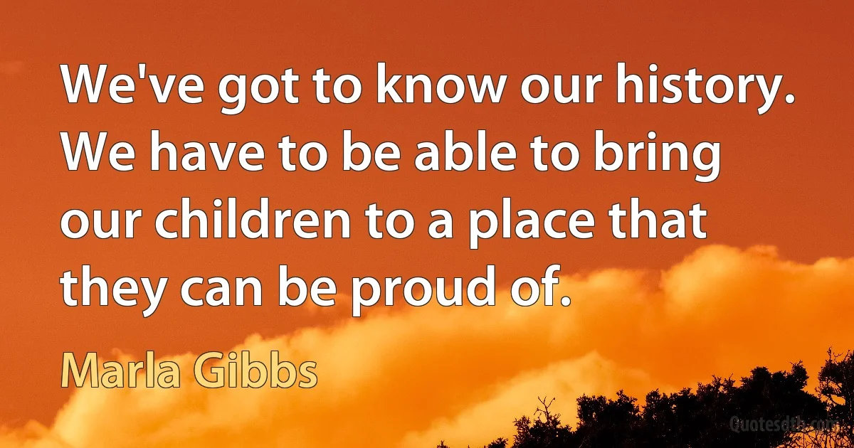 We've got to know our history. We have to be able to bring our children to a place that they can be proud of. (Marla Gibbs)