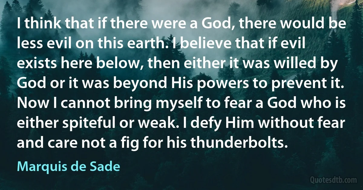 I think that if there were a God, there would be less evil on this earth. I believe that if evil exists here below, then either it was willed by God or it was beyond His powers to prevent it. Now I cannot bring myself to fear a God who is either spiteful or weak. I defy Him without fear and care not a fig for his thunderbolts. (Marquis de Sade)