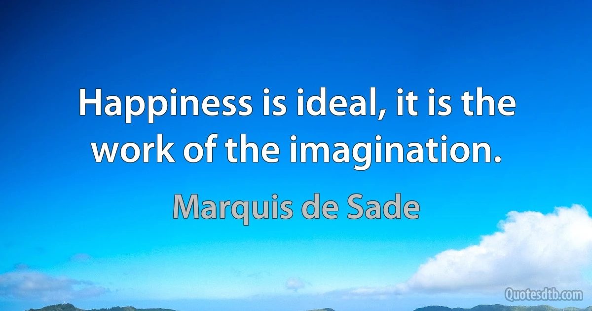 Happiness is ideal, it is the work of the imagination. (Marquis de Sade)