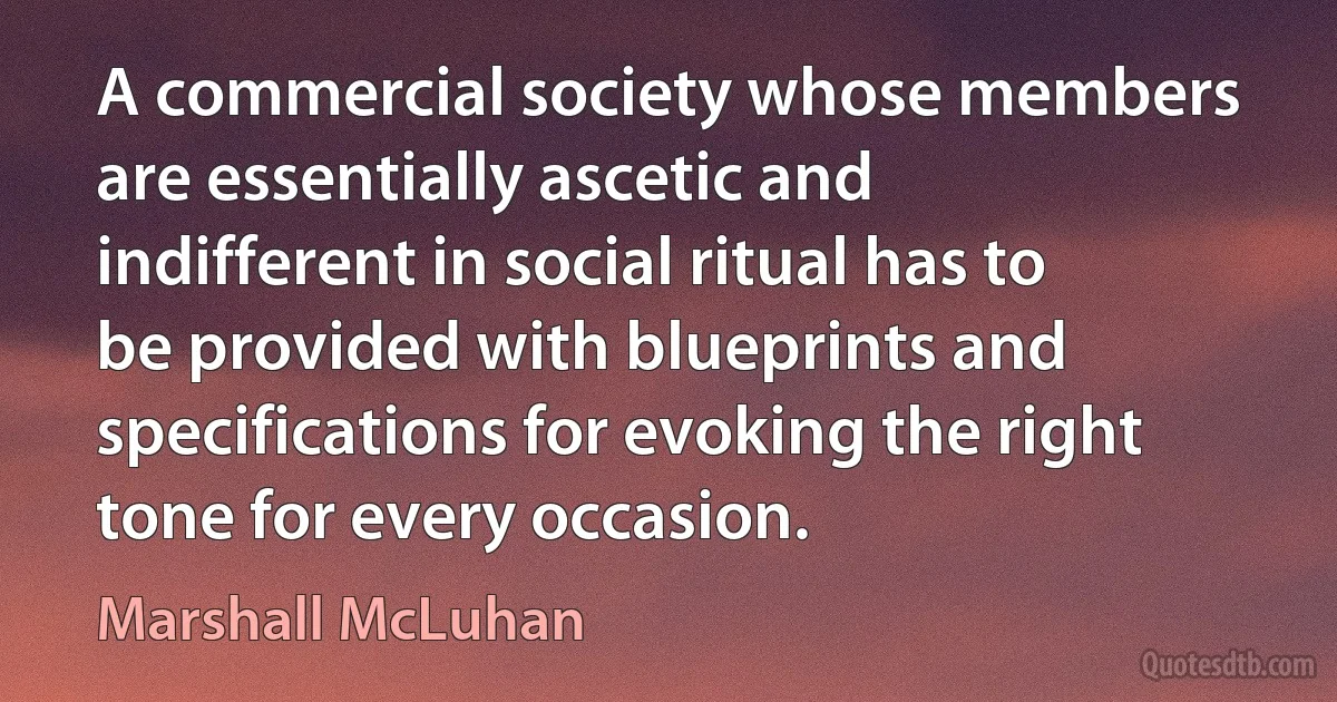 A commercial society whose members are essentially ascetic and indifferent in social ritual has to be provided with blueprints and specifications for evoking the right tone for every occasion. (Marshall McLuhan)