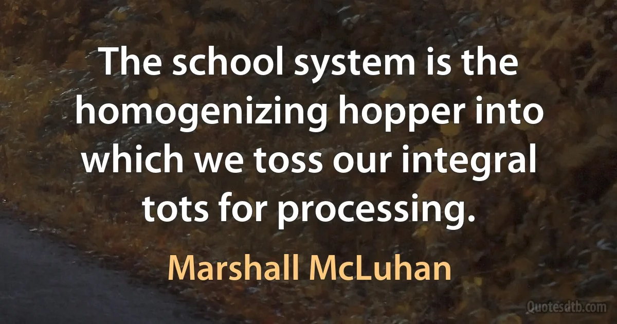 The school system is the homogenizing hopper into which we toss our integral tots for processing. (Marshall McLuhan)