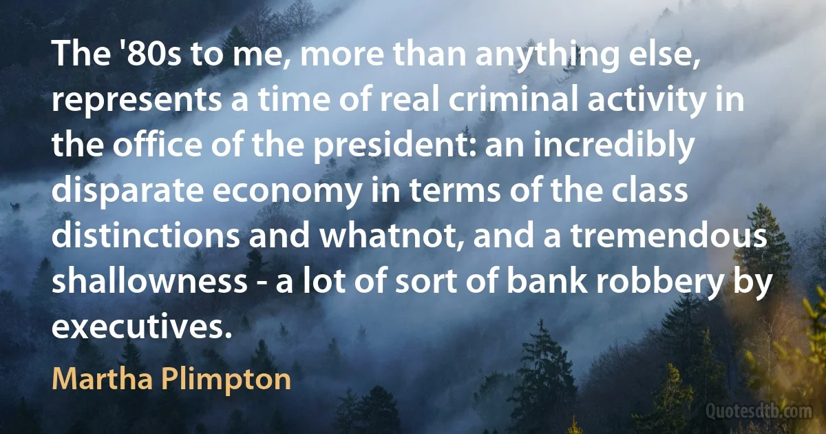 The '80s to me, more than anything else, represents a time of real criminal activity in the office of the president: an incredibly disparate economy in terms of the class distinctions and whatnot, and a tremendous shallowness - a lot of sort of bank robbery by executives. (Martha Plimpton)