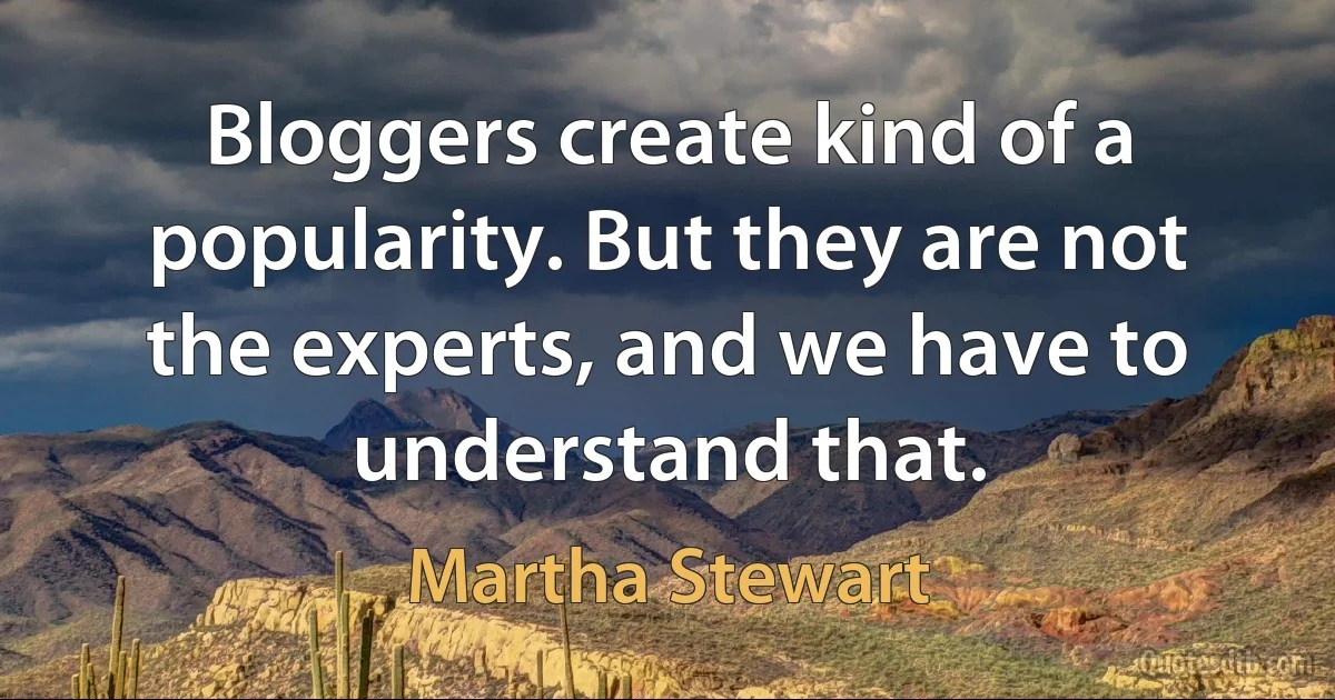 Bloggers create kind of a popularity. But they are not the experts, and we have to understand that. (Martha Stewart)