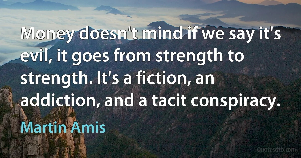 Money doesn't mind if we say it's evil, it goes from strength to strength. It's a fiction, an addiction, and a tacit conspiracy. (Martin Amis)