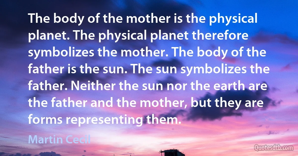 The body of the mother is the physical planet. The physical planet therefore symbolizes the mother. The body of the father is the sun. The sun symbolizes the father. Neither the sun nor the earth are the father and the mother, but they are forms representing them. (Martin Cecil)