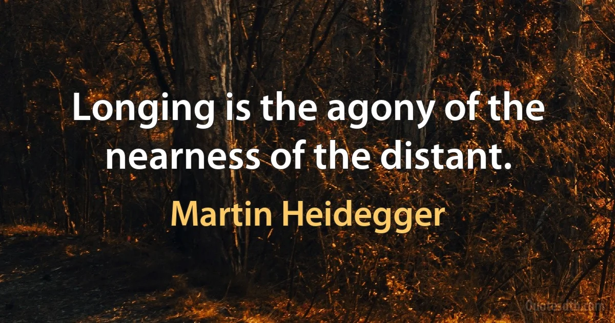 Longing is the agony of the nearness of the distant. (Martin Heidegger)