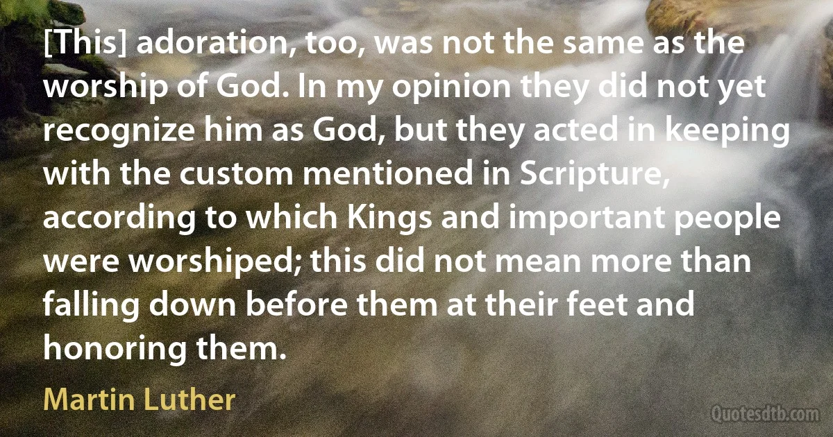 [This] adoration, too, was not the same as the worship of God. In my opinion they did not yet recognize him as God, but they acted in keeping with the custom mentioned in Scripture, according to which Kings and important people were worshiped; this did not mean more than falling down before them at their feet and honoring them. (Martin Luther)