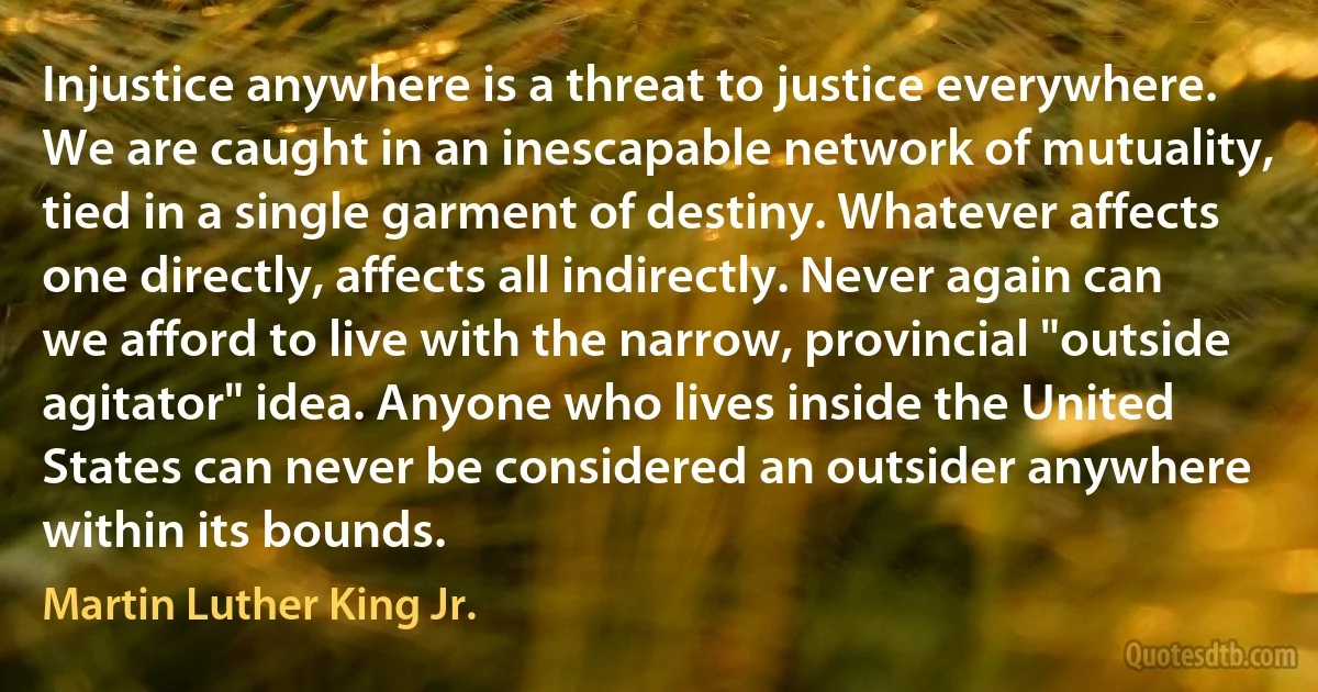 Injustice anywhere is a threat to justice everywhere. We are caught in an inescapable network of mutuality, tied in a single garment of destiny. Whatever affects one directly, affects all indirectly. Never again can we afford to live with the narrow, provincial "outside agitator" idea. Anyone who lives inside the United States can never be considered an outsider anywhere within its bounds. (Martin Luther King Jr.)