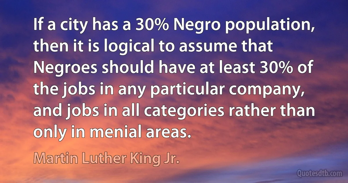 If a city has a 30% Negro population, then it is logical to assume that Negroes should have at least 30% of the jobs in any particular company, and jobs in all categories rather than only in menial areas. (Martin Luther King Jr.)