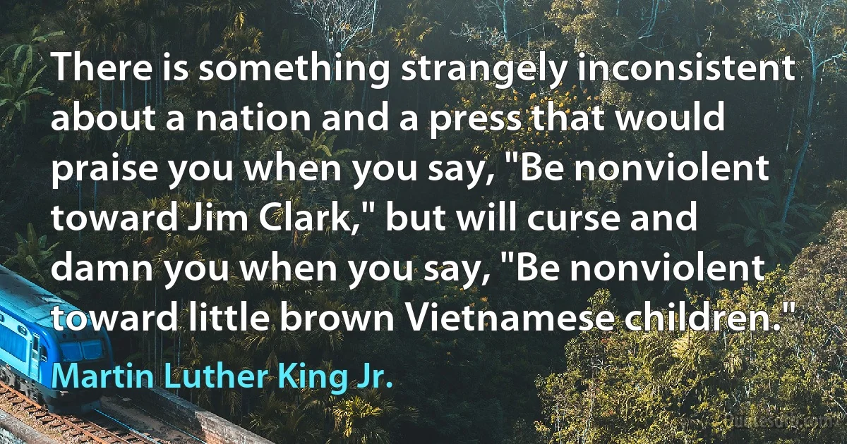 There is something strangely inconsistent about a nation and a press that would praise you when you say, "Be nonviolent toward Jim Clark," but will curse and damn you when you say, "Be nonviolent toward little brown Vietnamese children." (Martin Luther King Jr.)