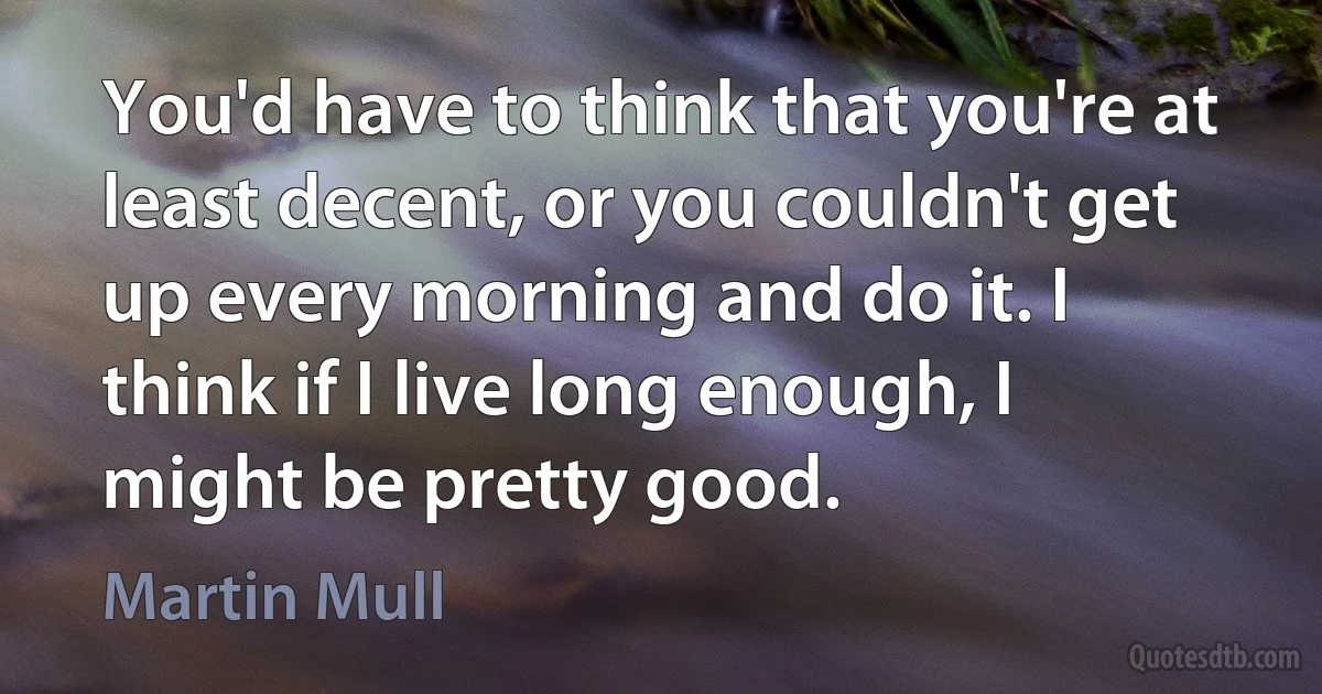 You'd have to think that you're at least decent, or you couldn't get up every morning and do it. I think if I live long enough, I might be pretty good. (Martin Mull)