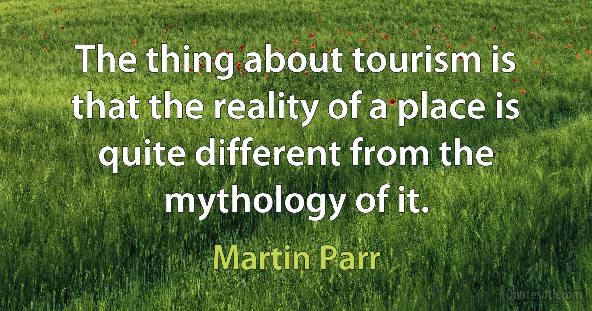 The thing about tourism is that the reality of a place is quite different from the mythology of it. (Martin Parr)