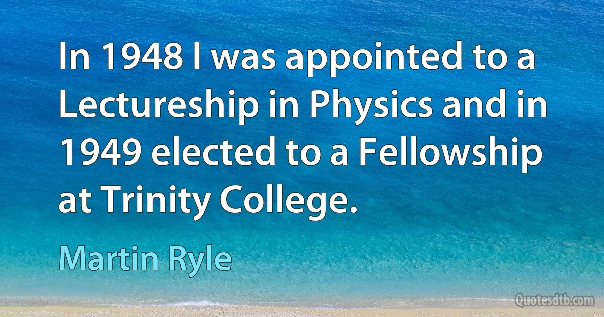 In 1948 I was appointed to a Lectureship in Physics and in 1949 elected to a Fellowship at Trinity College. (Martin Ryle)