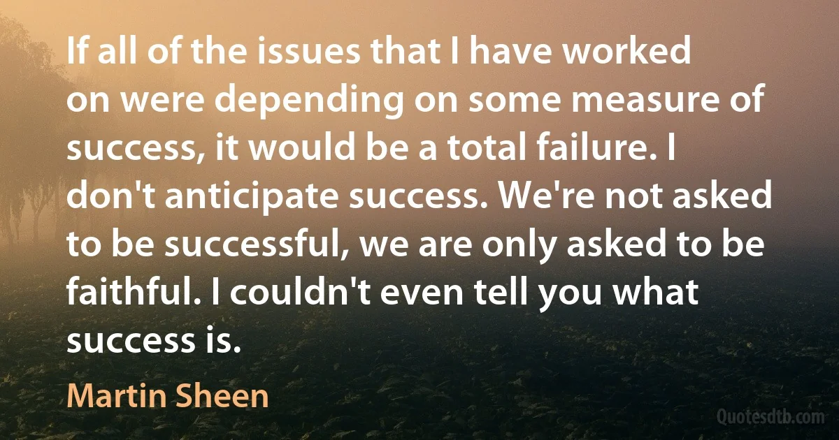 If all of the issues that I have worked on were depending on some measure of success, it would be a total failure. I don't anticipate success. We're not asked to be successful, we are only asked to be faithful. I couldn't even tell you what success is. (Martin Sheen)