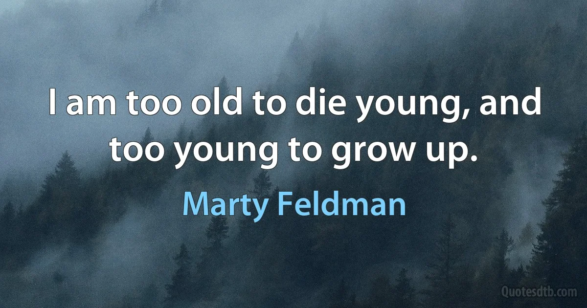 I am too old to die young, and too young to grow up. (Marty Feldman)