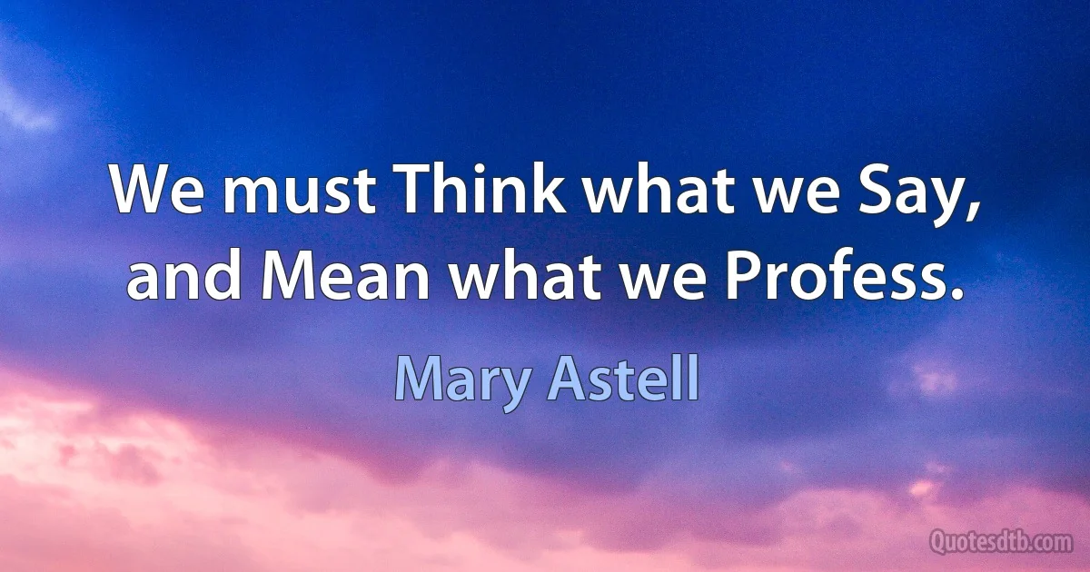 We must Think what we Say, and Mean what we Profess. (Mary Astell)