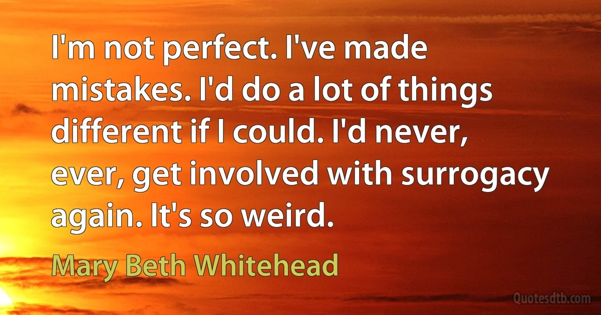 I'm not perfect. I've made mistakes. I'd do a lot of things different if I could. I'd never, ever, get involved with surrogacy again. It's so weird. (Mary Beth Whitehead)