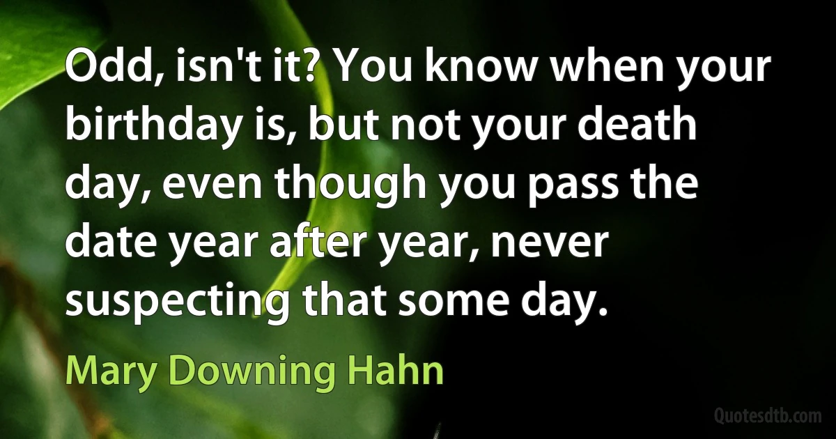 Odd, isn't it? You know when your birthday is, but not your death day, even though you pass the date year after year, never suspecting that some day. (Mary Downing Hahn)