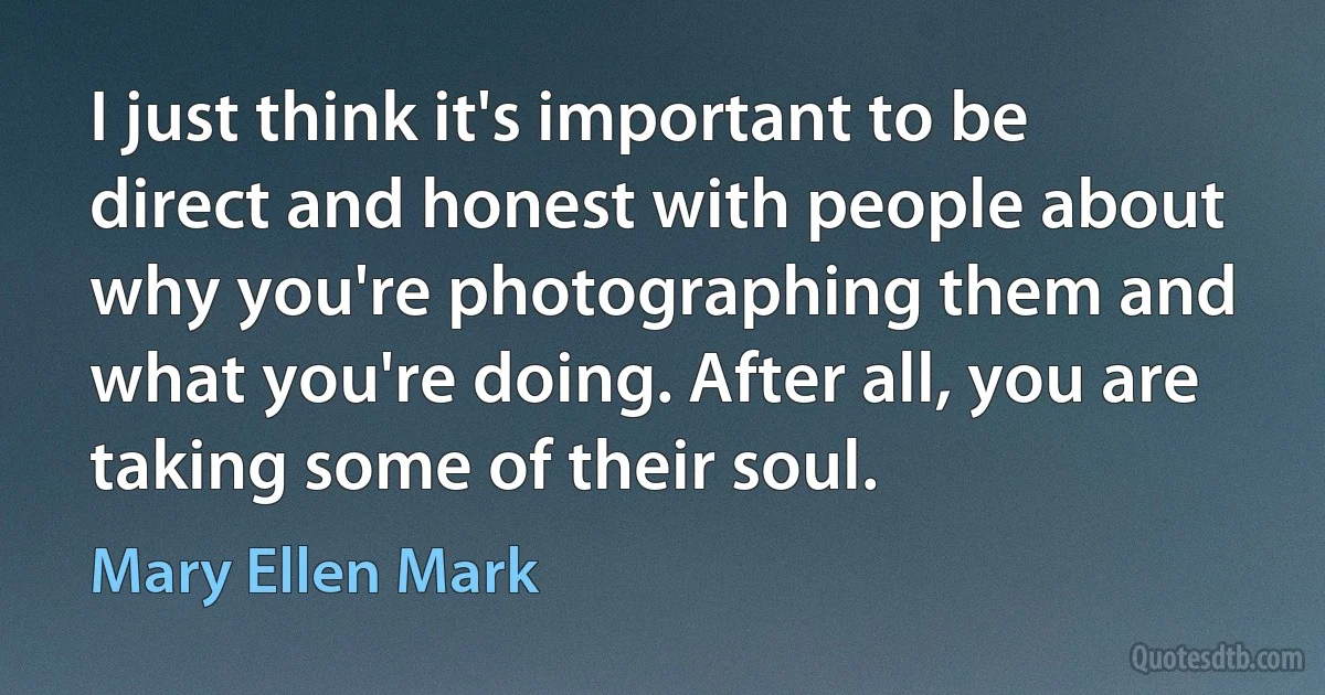 I just think it's important to be direct and honest with people about why you're photographing them and what you're doing. After all, you are taking some of their soul. (Mary Ellen Mark)