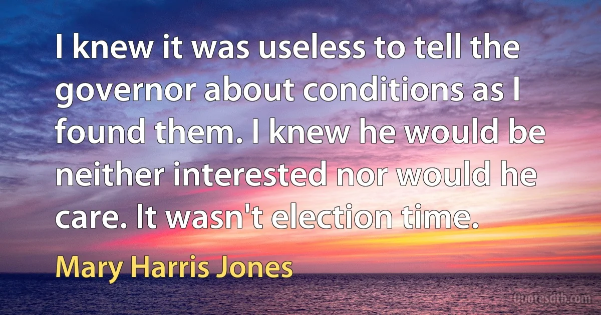 I knew it was useless to tell the governor about conditions as I found them. I knew he would be neither interested nor would he care. It wasn't election time. (Mary Harris Jones)