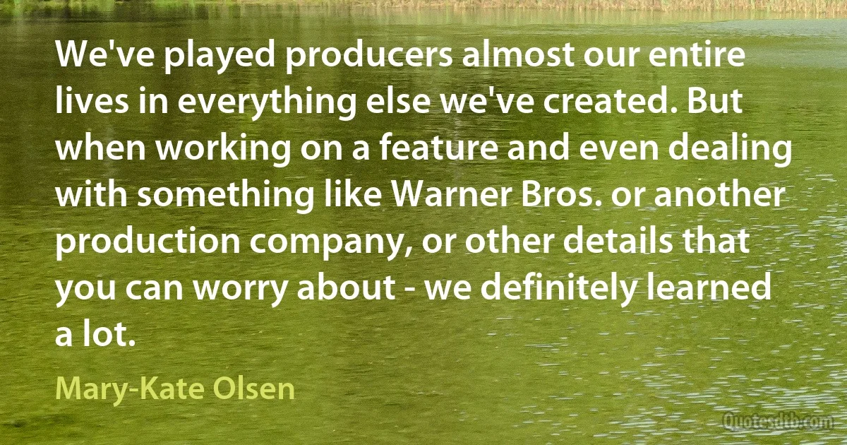 We've played producers almost our entire lives in everything else we've created. But when working on a feature and even dealing with something like Warner Bros. or another production company, or other details that you can worry about - we definitely learned a lot. (Mary-Kate Olsen)