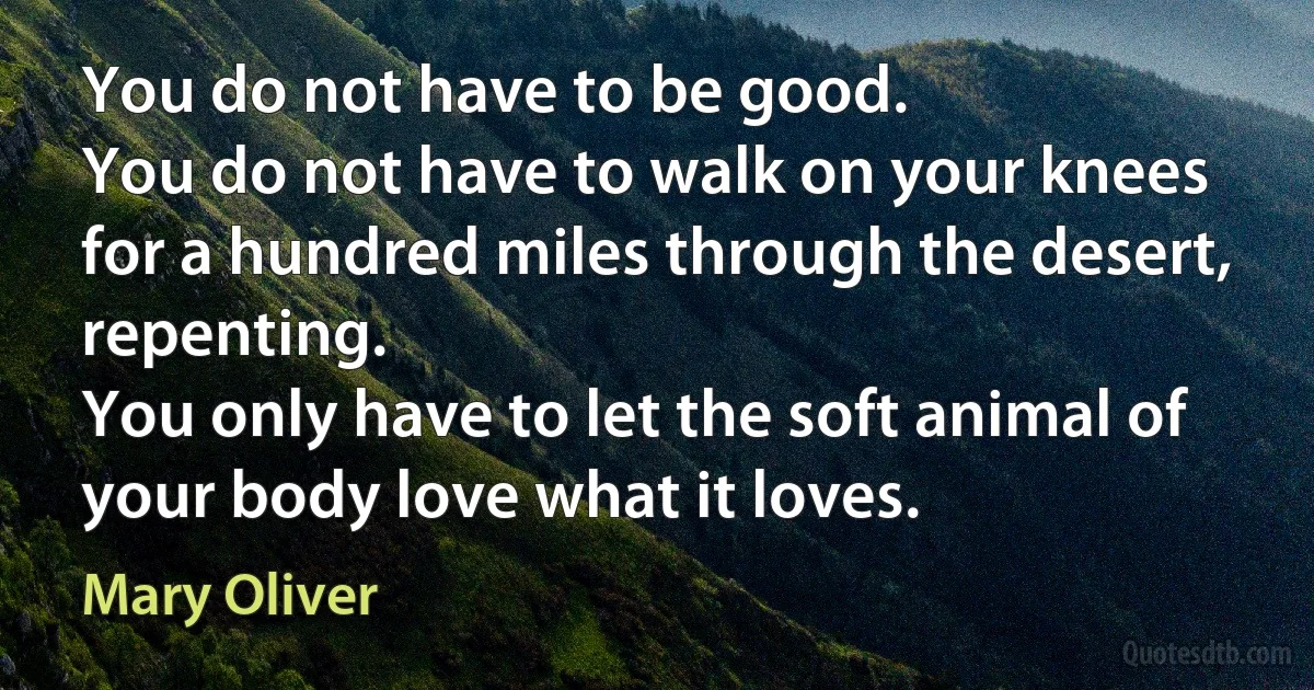 You do not have to be good.
You do not have to walk on your knees for a hundred miles through the desert, repenting.
You only have to let the soft animal of your body love what it loves. (Mary Oliver)