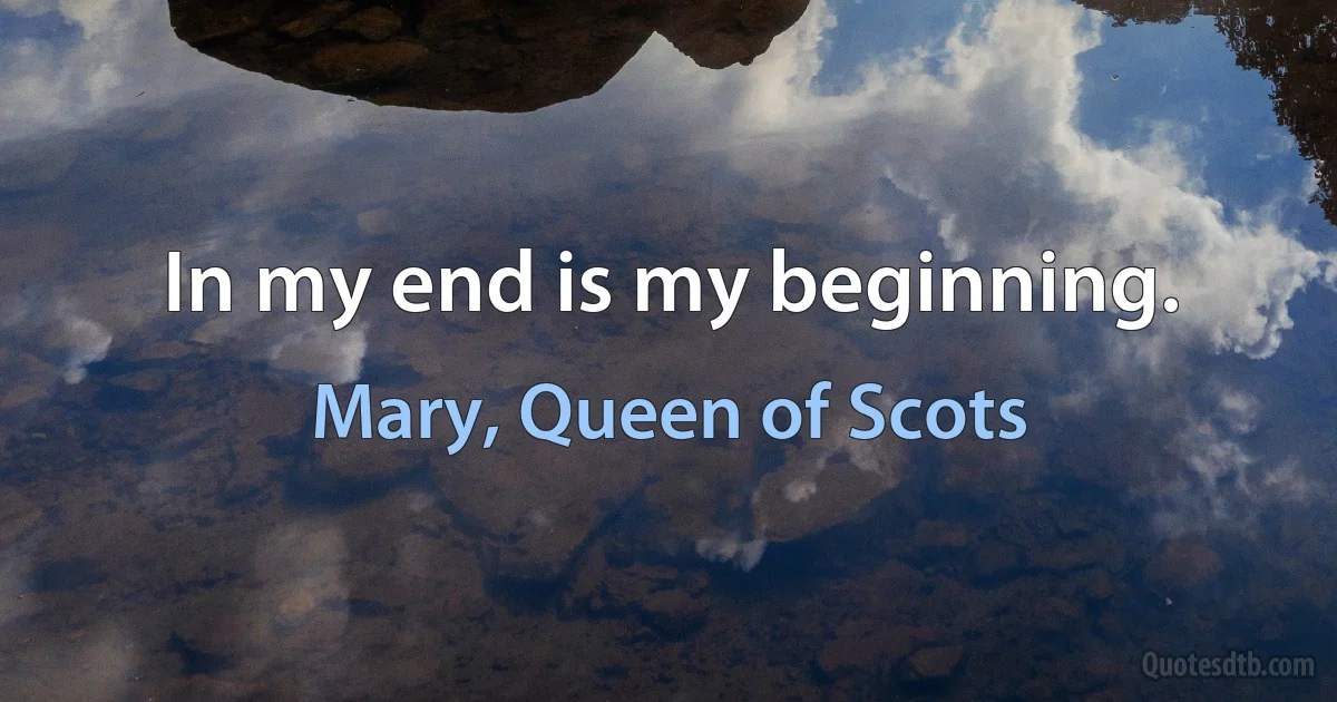 In my end is my beginning. (Mary, Queen of Scots)