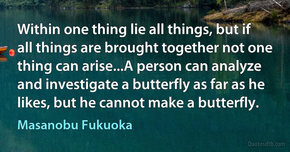 Within one thing lie all things, but if all things are brought together not one thing can arise...A person can analyze and investigate a butterfly as far as he likes, but he cannot make a butterfly. (Masanobu Fukuoka)