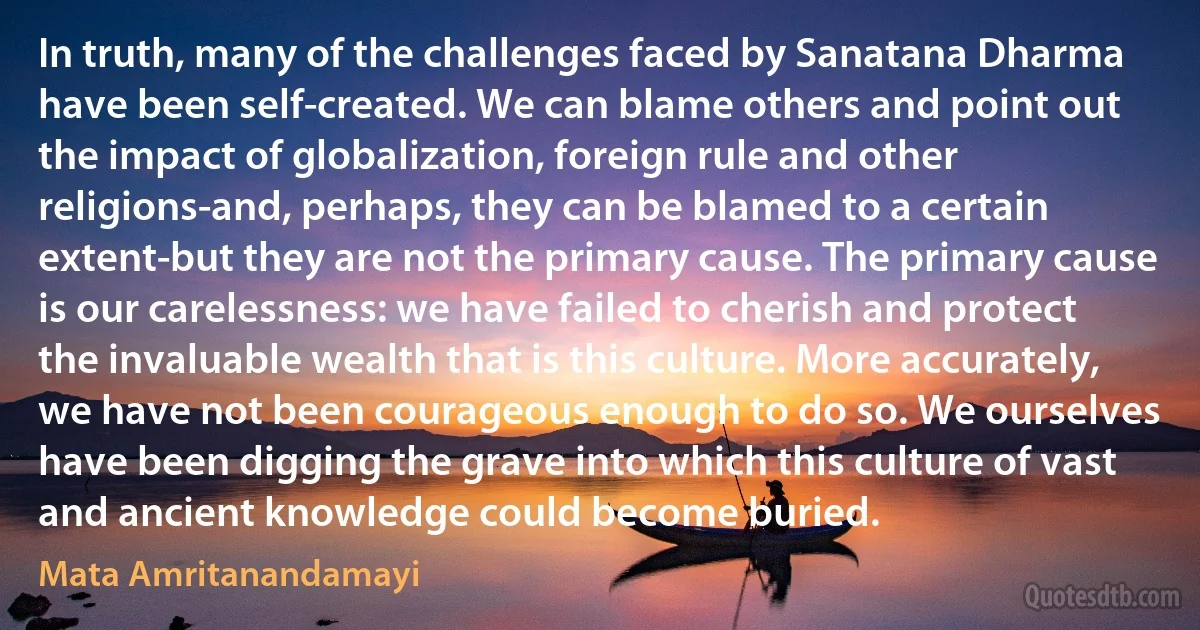 In truth, many of the challenges faced by Sanatana Dharma have been self-created. We can blame others and point out the impact of globalization, foreign rule and other religions-and, perhaps, they can be blamed to a certain extent-but they are not the primary cause. The primary cause is our carelessness: we have failed to cherish and protect the invaluable wealth that is this culture. More accurately, we have not been courageous enough to do so. We ourselves have been digging the grave into which this culture of vast and ancient knowledge could become buried. (Mata Amritanandamayi)