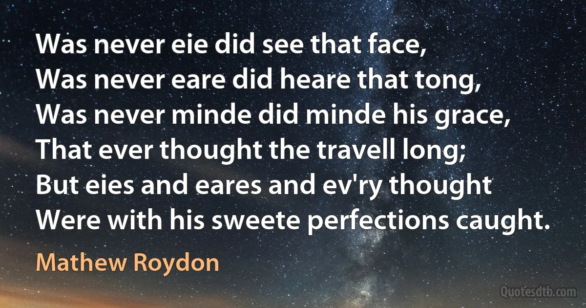 Was never eie did see that face,
Was never eare did heare that tong,
Was never minde did minde his grace,
That ever thought the travell long;
But eies and eares and ev'ry thought
Were with his sweete perfections caught. (Mathew Roydon)