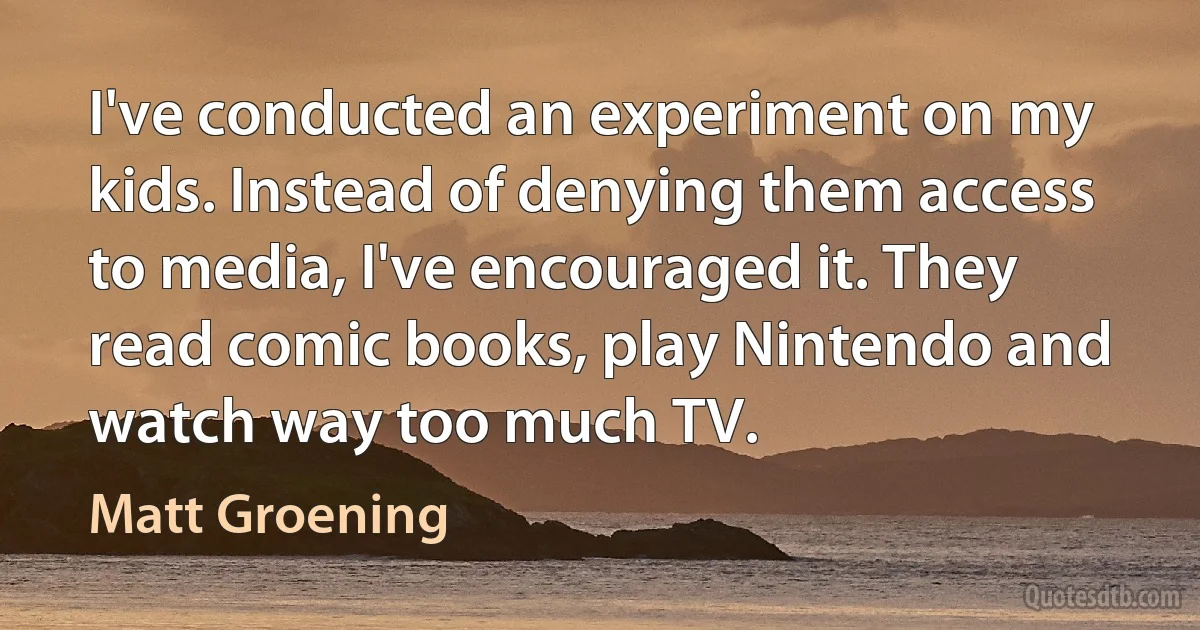 I've conducted an experiment on my kids. Instead of denying them access to media, I've encouraged it. They read comic books, play Nintendo and watch way too much TV. (Matt Groening)