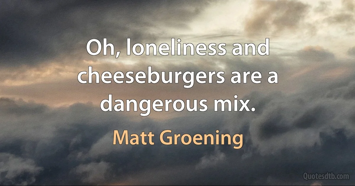 Oh, loneliness and cheeseburgers are a dangerous mix. (Matt Groening)