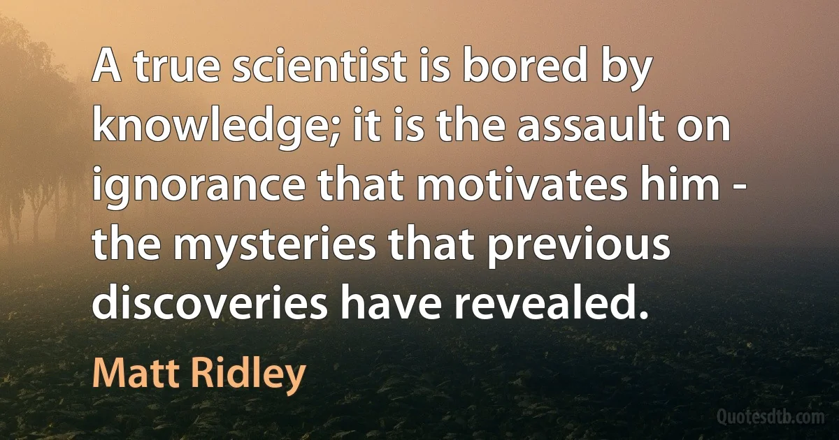 A true scientist is bored by knowledge; it is the assault on ignorance that motivates him - the mysteries that previous discoveries have revealed. (Matt Ridley)